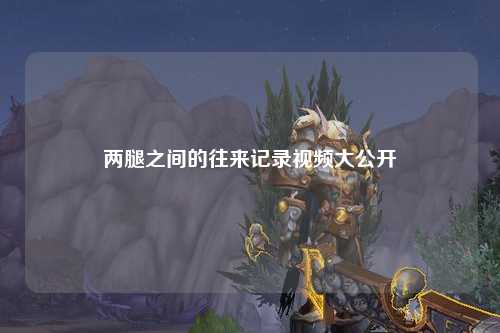 两腿之间的往来记录视频大公开
