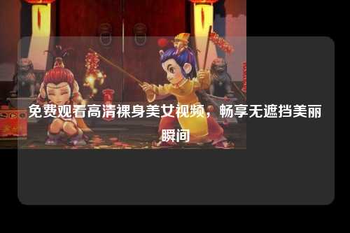免费观看高清裸身美女视频，畅享无遮挡美丽瞬间