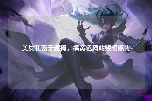 美女私密无遮掩，搞黄色网站频频曝光