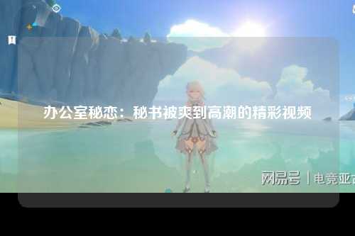 办公室秘恋：秘书被爽到高潮的精彩视频