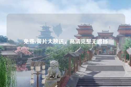 免费v黄片大放送，高清完整无遮挡