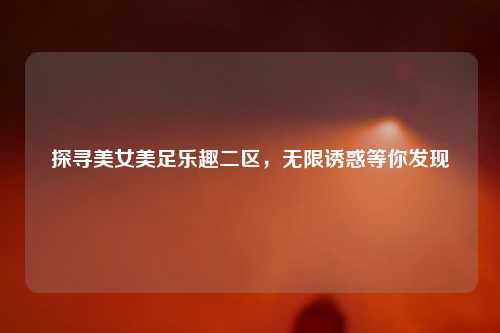 探寻美女美足乐趣二区，无限诱惑等你发现