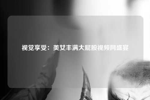 视觉享受：美女丰满大屁股视频网盛宴
