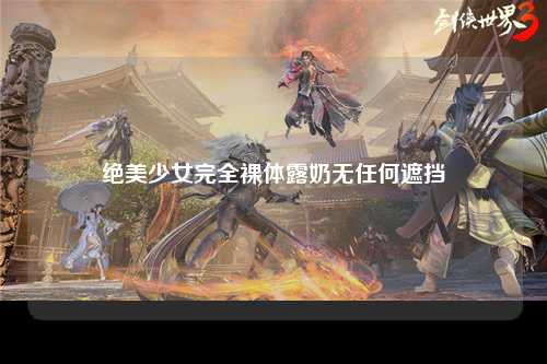绝美少女完全裸体露奶无任何遮挡