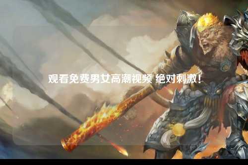 观看免费男女高潮视频 绝对刺激！