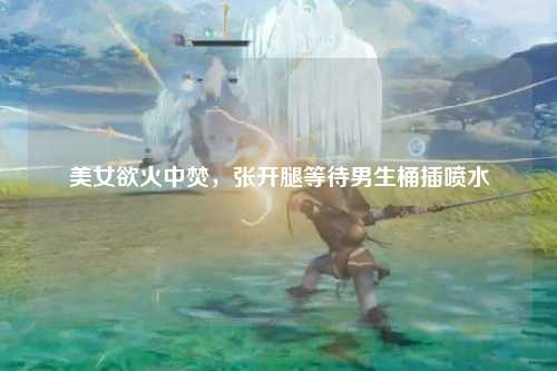 美女欲火中焚，张开腿等待男生桶插喷水