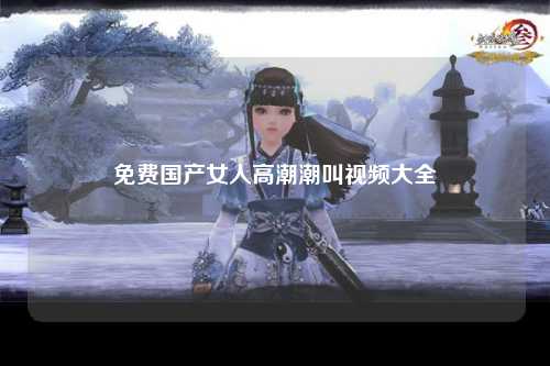 免费国产女人高潮潮叫视频大全