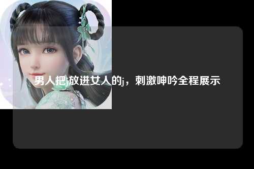 男人把j放进女人的j，刺激呻吟全程展示