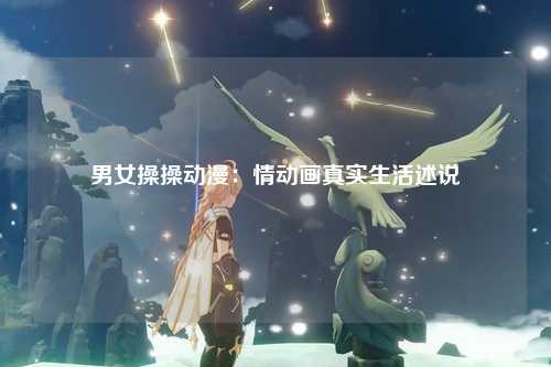 男女操操动漫：情动画真实生活述说