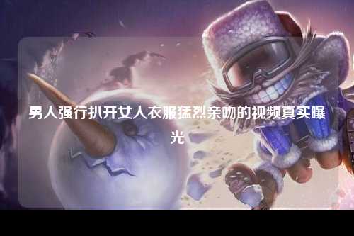男人强行扒开女人衣服猛烈亲吻的视频真实曝光