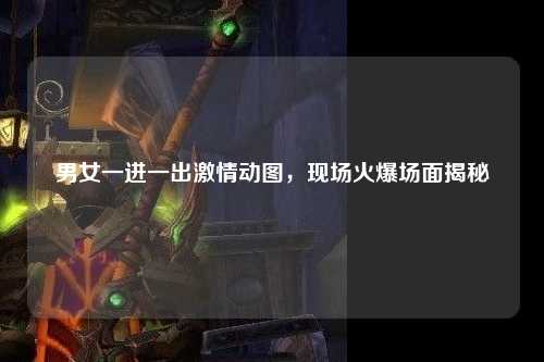 男女一进一出激情动图，现场火爆场面揭秘
