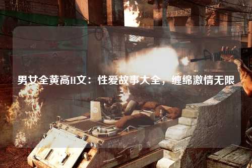 男女全黄高H文：性爱故事大全，缠绵激情无限