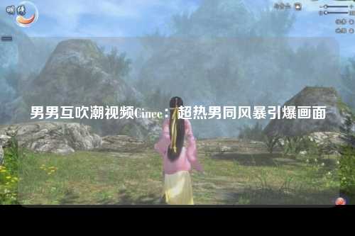 男男互吹潮视频Cinee：超热男同风暴引爆画面