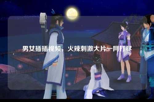 男女插插视频，火辣刺激大片一网打尽